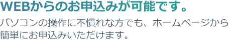WEBからのお申込みが可能です。パソコンの操作に不慣れな方でも、ホームページから簡単にお申込みいただけます。